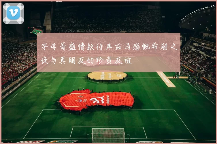 字母哥盛情款待库兹马感慨希腊之夜与真朋友的珍贵友谊