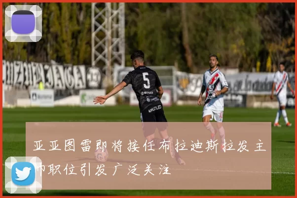 亚亚图雷即将接任布拉迪斯拉发主帅职位引发广泛关注