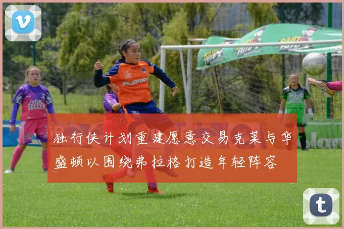 独行侠计划重建愿意交易克莱与华盛顿以围绕弗拉格打造年轻阵容