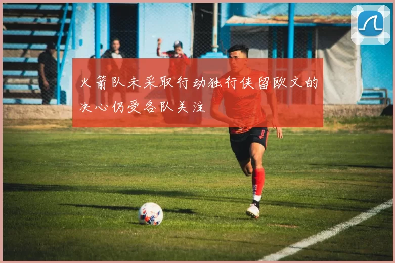 火箭队未采取行动独行侠留欧文的决心仍受各队关注