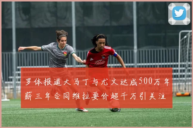 罗体报道大马丁与尤文达成500万年薪三年合同维拉要价超千万引关注