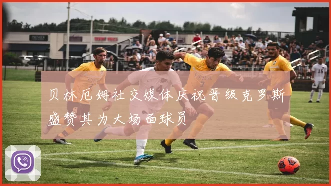 贝林厄姆社交媒体庆祝晋级克罗斯盛赞其为大场面球员