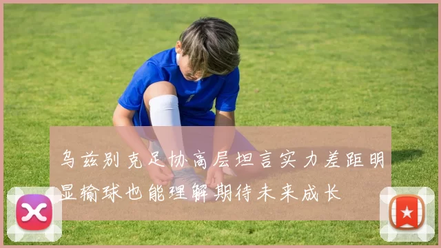 乌兹别克足协高层坦言实力差距明显输球也能理解期待未来成长