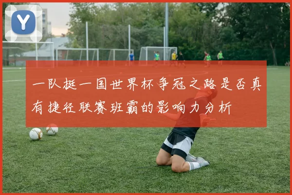 一队挺一国世界杯争冠之路是否真有捷径联赛班霸的影响力分析