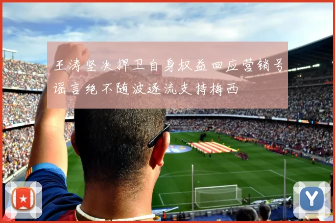 王涛坚决捍卫自身权益回应营销号谣言绝不随波逐流支持梅西