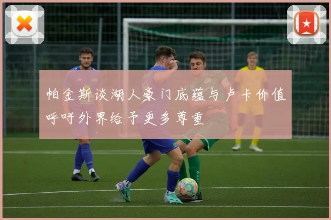 帕金斯谈湖人豪门底蕴与卢卡价值呼吁外界给予更多尊重
