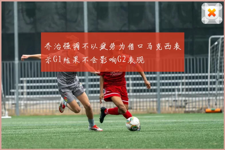乔治强调不以疲劳为借口马克西表示G1结果不会影响G2表现