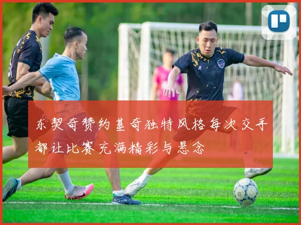 东契奇赞约基奇独特风格每次交手都让比赛充满精彩与悬念