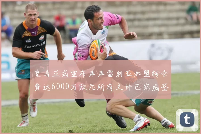 皇马正式宣布库库雷利亚加盟转会费达6000万欧元所有文件已完成签署