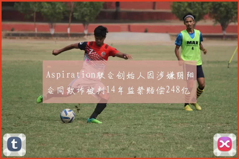 Aspiration联合创始人因涉嫌阴阳合同欺诈被判14年监禁赔偿248亿