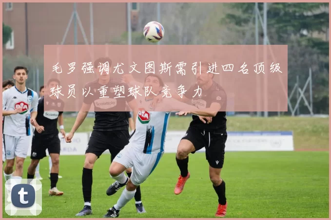 毛罗强调尤文图斯需引进四名顶级球员以重塑球队竞争力