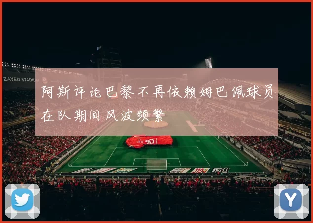 阿斯评论巴黎不再依赖姆巴佩球员在队期间风波频繁