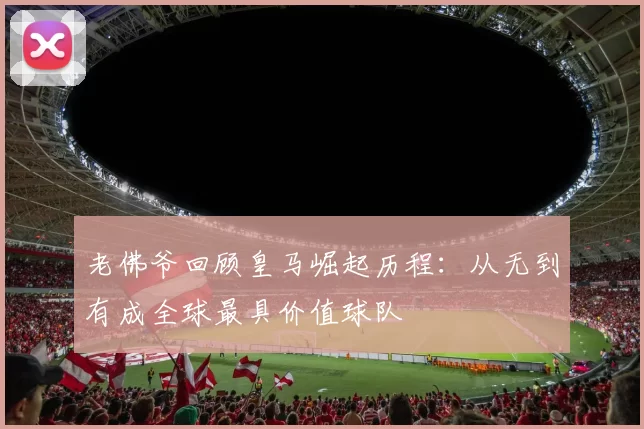 老佛爷回顾皇马崛起历程：从无到有成全球最具价值球队