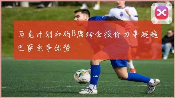 马竞计划加码B席转会报价力争超越巴萨竞争优势